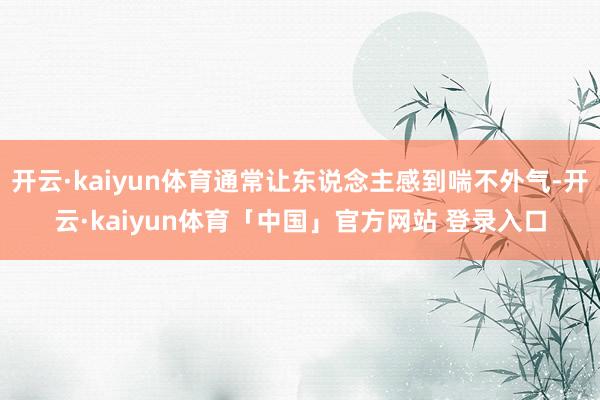 开云·kaiyun体育通常让东说念主感到喘不外气-开云·kaiyun体育「中国」官方网站 登录入口