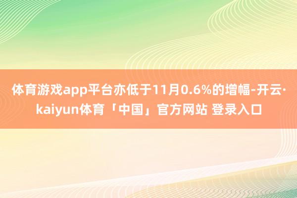 体育游戏app平台亦低于11月0.6%的增幅-开云·kaiyun体育「中国」官方网站 登录入口