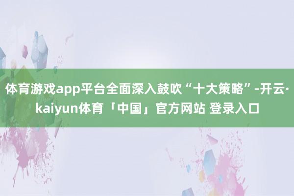 体育游戏app平台全面深入鼓吹“十大策略”-开云·kaiyun体育「中国」官方网站 登录入口